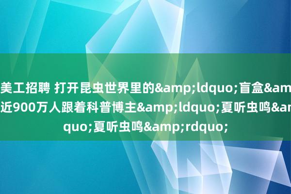 美工招聘 打开昆虫世界里的&ldquo;盲盒&rdquo;  近900万人跟着科普博主&ldquo;夏听虫鸣&rdquo;