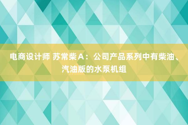 电商设计师 苏常柴Ａ：公司产品系列中有柴油、汽油版的水泵机组