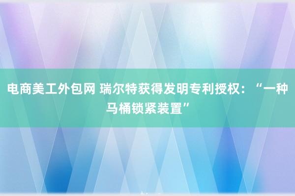 电商美工外包网 瑞尔特获得发明专利授权：“一种马桶锁紧装置”