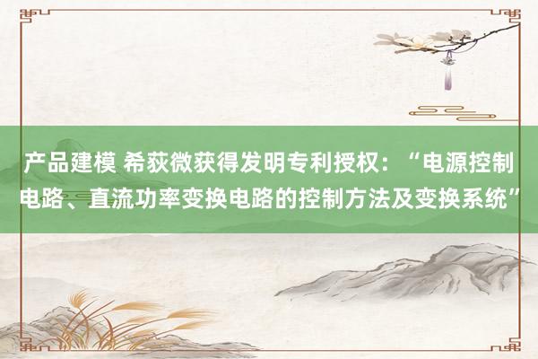 产品建模 希荻微获得发明专利授权：“电源控制电路、直流功率变换电路的控制方法及变换系统”