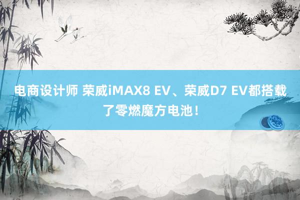 电商设计师 荣威iMAX8 EV、荣威D7 EV都搭载了零燃魔方电池！