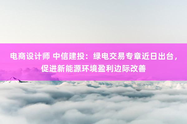 电商设计师 中信建投：绿电交易专章近日出台，促进新能源环境盈利边际改善