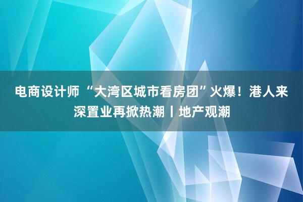 电商设计师 “大湾区城市看房团”火爆！港人来深置业再掀热潮丨地产观潮