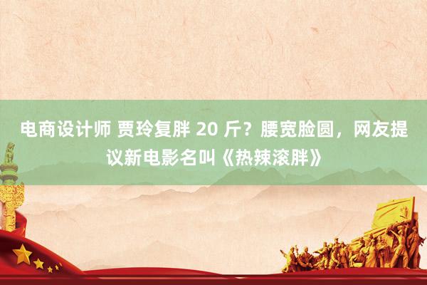 电商设计师 贾玲复胖 20 斤？腰宽脸圆，网友提议新电影名叫《热辣滚胖》